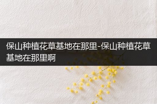 保山种植花草基地在那里-保山种植花草基地在那里啊