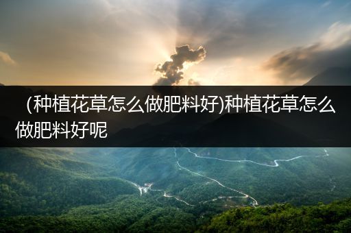 （种植花草怎么做肥料好)种植花草怎么做肥料好呢