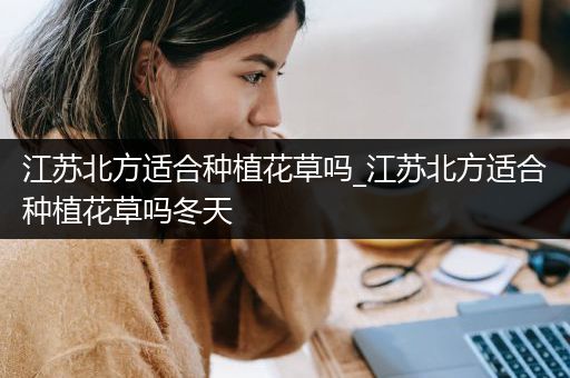 江苏北方适合种植花草吗_江苏北方适合种植花草吗冬天