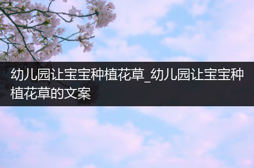 幼儿园让宝宝种植花草_幼儿园让宝宝种植花草的文案