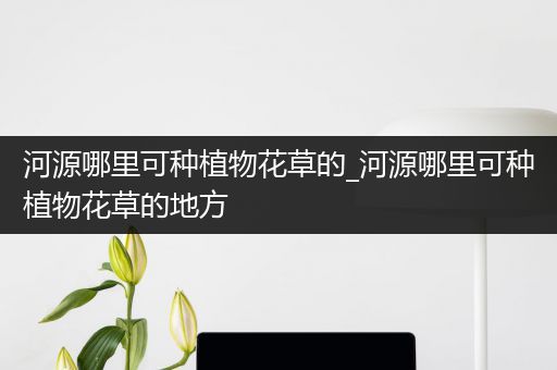 河源哪里可种植物花草的_河源哪里可种植物花草的地方