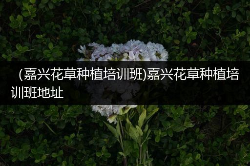 （嘉兴花草种植培训班)嘉兴花草种植培训班地址