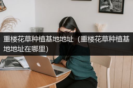 重楼花草种植基地地址（重楼花草种植基地地址在哪里）