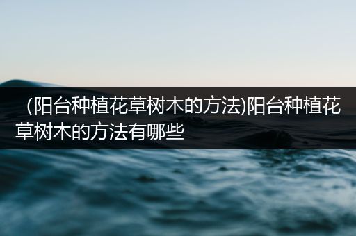 （阳台种植花草树木的方法)阳台种植花草树木的方法有哪些