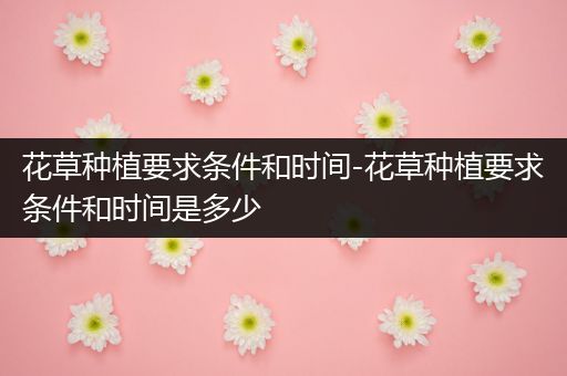 花草种植要求条件和时间-花草种植要求条件和时间是多少