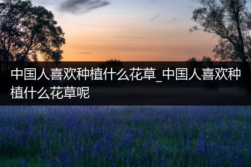 中国人喜欢种植什么花草_中国人喜欢种植什么花草呢