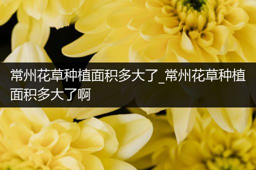常州花草种植面积多大了_常州花草种植面积多大了啊