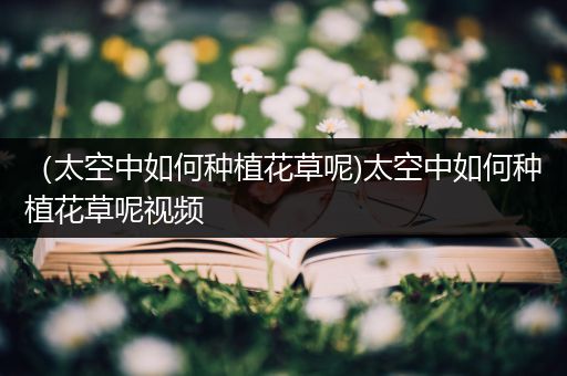 （太空中如何种植花草呢)太空中如何种植花草呢视频