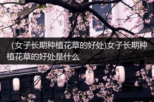 （女子长期种植花草的好处)女子长期种植花草的好处是什么