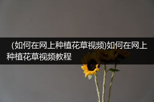 （如何在网上种植花草视频)如何在网上种植花草视频教程