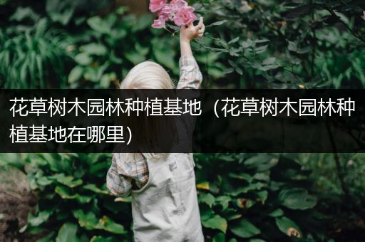 花草树木园林种植基地（花草树木园林种植基地在哪里）