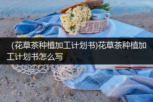 （花草茶种植加工计划书)花草茶种植加工计划书怎么写