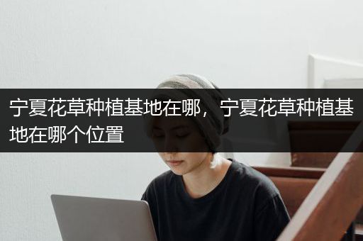 宁夏花草种植基地在哪，宁夏花草种植基地在哪个位置