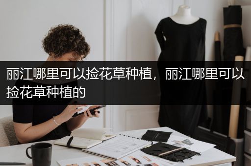 丽江哪里可以捡花草种植，丽江哪里可以捡花草种植的