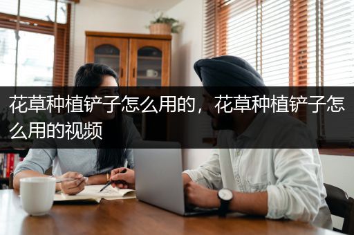 花草种植铲子怎么用的，花草种植铲子怎么用的视频