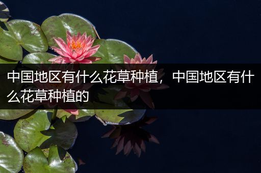 中国地区有什么花草种植，中国地区有什么花草种植的