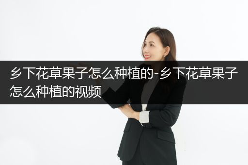 乡下花草果子怎么种植的-乡下花草果子怎么种植的视频