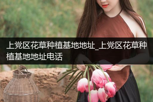 上党区花草种植基地地址_上党区花草种植基地地址电话