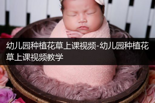 幼儿园种植花草上课视频-幼儿园种植花草上课视频教学