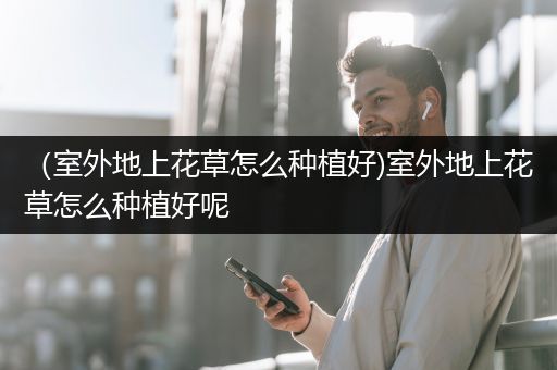 （室外地上花草怎么种植好)室外地上花草怎么种植好呢