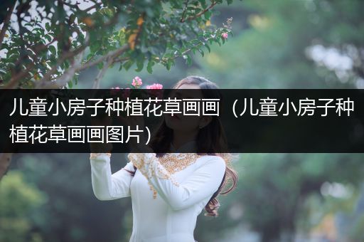 儿童小房子种植花草画画（儿童小房子种植花草画画图片）