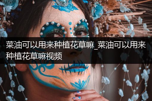 菜油可以用来种植花草嘛_菜油可以用来种植花草嘛视频