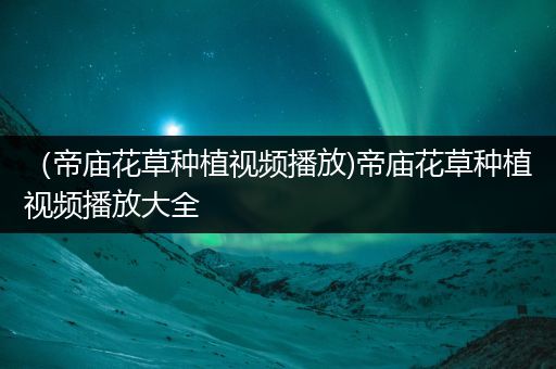 （帝庙花草种植视频播放)帝庙花草种植视频播放大全