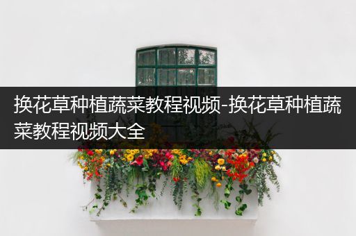 换花草种植蔬菜教程视频-换花草种植蔬菜教程视频大全