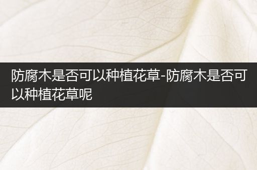 防腐木是否可以种植花草-防腐木是否可以种植花草呢