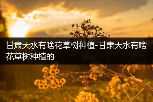 甘肃天水有啥花草树种植-甘肃天水有啥花草树种植的