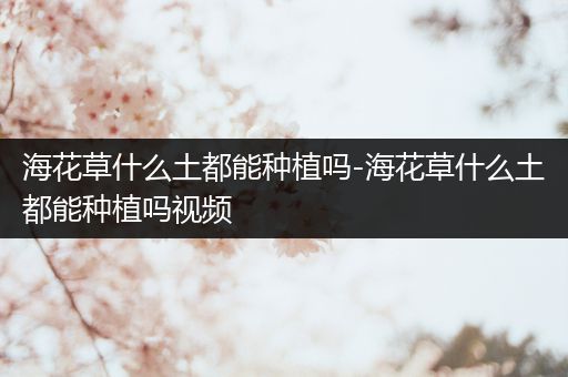 海花草什么土都能种植吗-海花草什么土都能种植吗视频