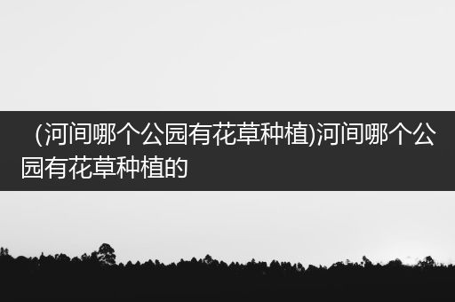 （河间哪个公园有花草种植)河间哪个公园有花草种植的