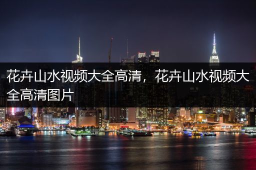 花卉山水视频大全高清，花卉山水视频大全高清图片