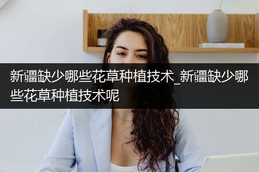 新疆缺少哪些花草种植技术_新疆缺少哪些花草种植技术呢