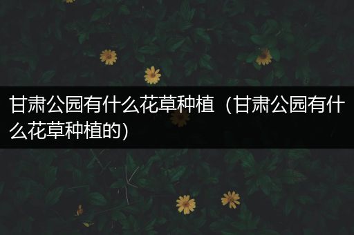 甘肃公园有什么花草种植（甘肃公园有什么花草种植的）
