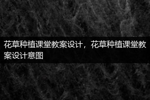 花草种植课堂教案设计，花草种植课堂教案设计意图