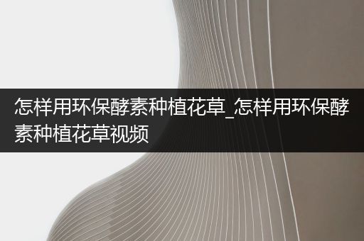 怎样用环保酵素种植花草_怎样用环保酵素种植花草视频