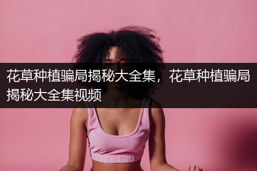 花草种植骗局揭秘大全集，花草种植骗局揭秘大全集视频