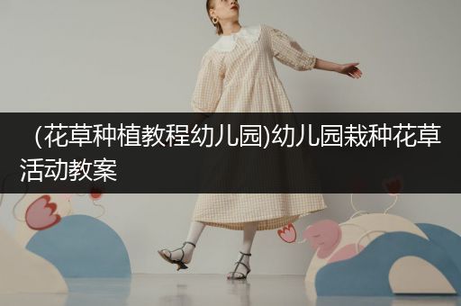 （花草种植教程幼儿园)幼儿园栽种花草活动教案