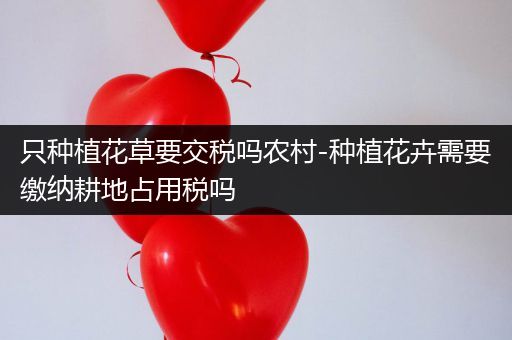 只种植花草要交税吗农村-种植花卉需要缴纳耕地占用税吗