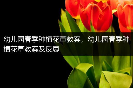 幼儿园春季种植花草教案，幼儿园春季种植花草教案及反思