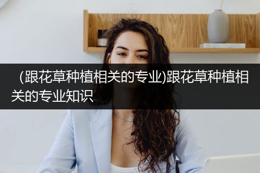 （跟花草种植相关的专业)跟花草种植相关的专业知识