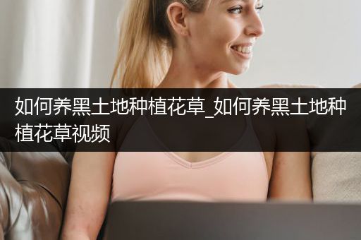 如何养黑土地种植花草_如何养黑土地种植花草视频