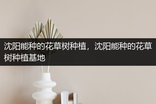 沈阳能种的花草树种植，沈阳能种的花草树种植基地