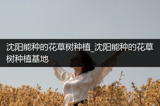 沈阳能种的花草树种植_沈阳能种的花草树种植基地