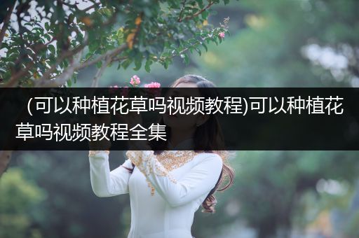 （可以种植花草吗视频教程)可以种植花草吗视频教程全集