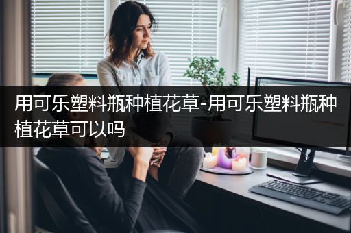 用可乐塑料瓶种植花草-用可乐塑料瓶种植花草可以吗