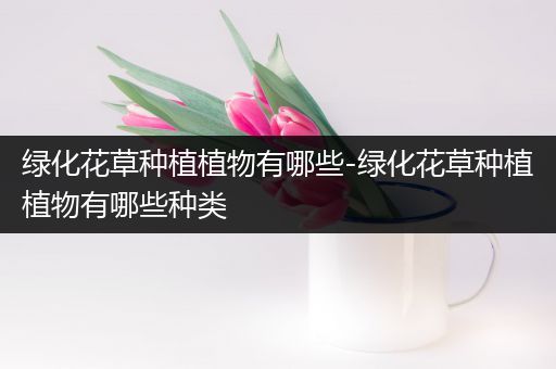 绿化花草种植植物有哪些-绿化花草种植植物有哪些种类