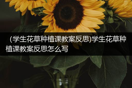 （学生花草种植课教案反思)学生花草种植课教案反思怎么写