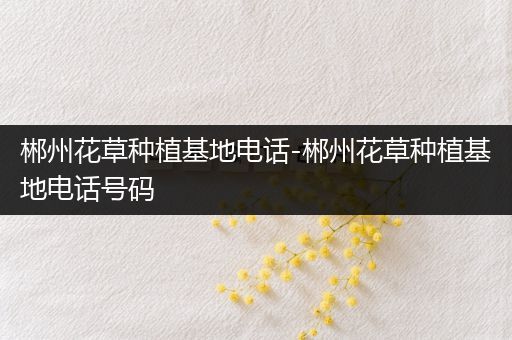 郴州花草种植基地电话-郴州花草种植基地电话号码
